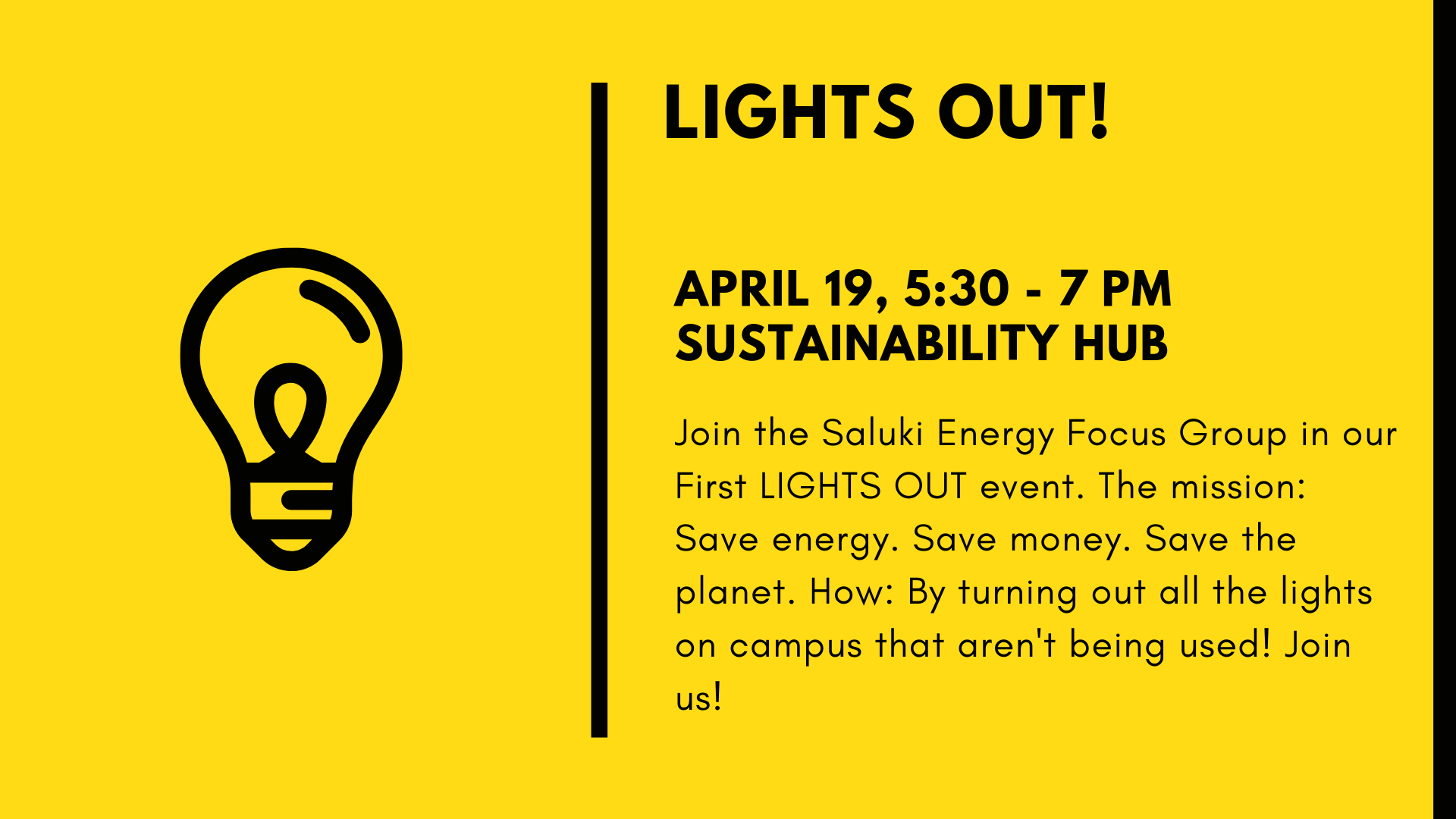 Lights out! April 19, 5:30 - 7 pm Sustainability hub, Join the saluki energy focus gorup in our first LiGHTS OUT event. This mission: Save energy. Save money. Save the planet. How: By turning out all the lights on campus that aren't being used! Join us!